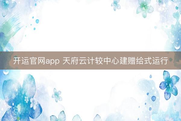开运官网app 天府云计较中心建赠给式运行