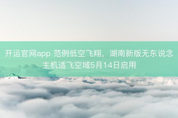 开运官网app 范例低空飞翔，湖南新版无东说念主机适飞空域5月14日启用