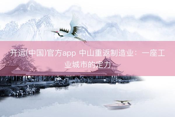 开运(中国)官方app 中山重返制造业：一座工业城市的定力