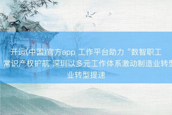 开运(中国)官方app 工作平台助力 “数智职工”赋能 常识产权护航 深圳以多元工作体系激动制造业转型提速