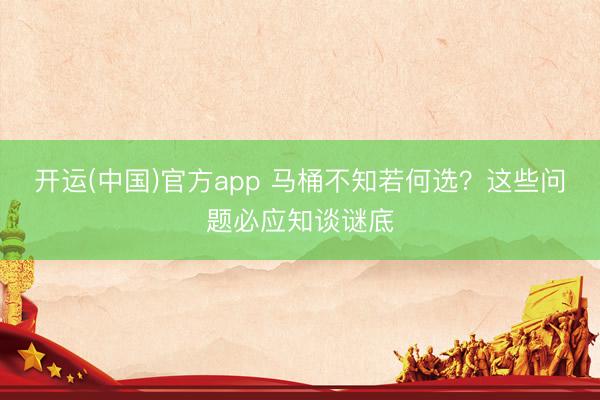 开运(中国)官方app 马桶不知若何选？这些问题必应知谈谜底