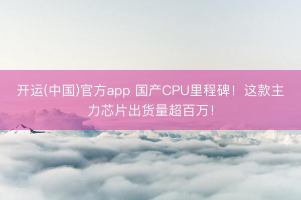 开运(中国)官方app 国产CPU里程碑！这款主力芯片出货量超百万！