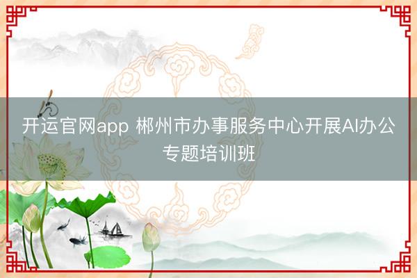 开运官网app 郴州市办事服务中心开展AI办公专题培训班