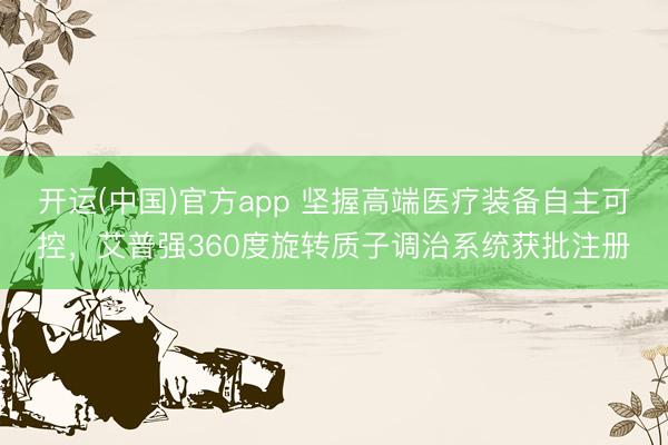 开运(中国)官方app 坚握高端医疗装备自主可控，艾普强360度旋转质子调治系统获批注册