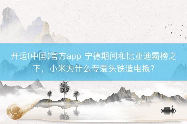 开运(中国)官方app 宁德期间和比亚迪霸榜之下，小米为什么专爱头铁造电板？