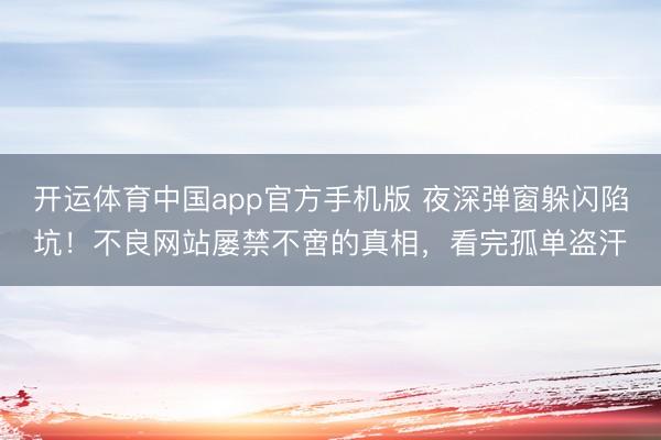 开运体育中国app官方手机版 夜深弹窗躲闪陷坑！不良网站屡禁不啻的真相，看完孤单盗汗