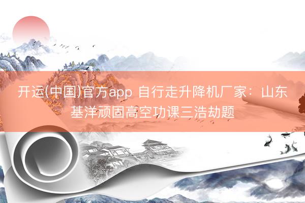 开运(中国)官方app 自行走升降机厂家：山东基洋顽固高空功课三浩劫题