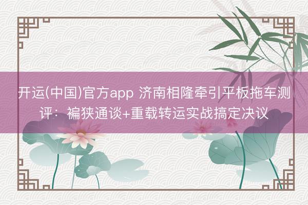 开运(中国)官方app 济南相隆牵引平板拖车测评：褊狭通谈+重载转运实战搞定决议