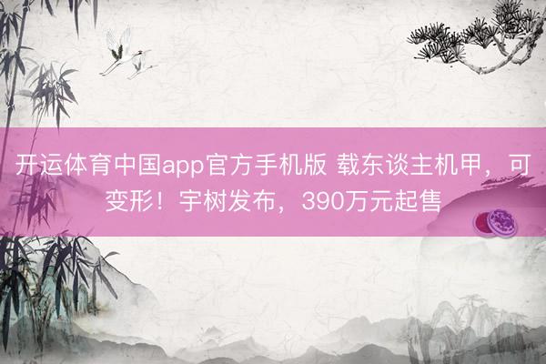 开运体育中国app官方手机版 载东谈主机甲，可变形！宇树发布，390万元起售
