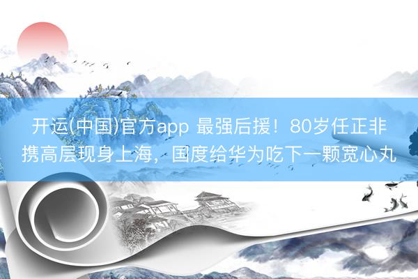 开运(中国)官方app 最强后援！80岁任正非携高层现身上海，国度给华为吃下一颗宽心丸