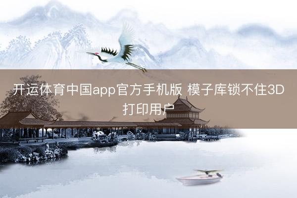 开运体育中国app官方手机版 模子库锁不住3D打印用户