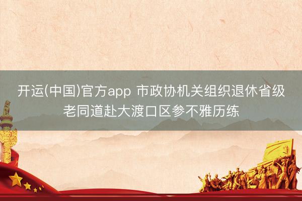 开运(中国)官方app 市政协机关组织退休省级老同道赴大渡口区参不雅历练