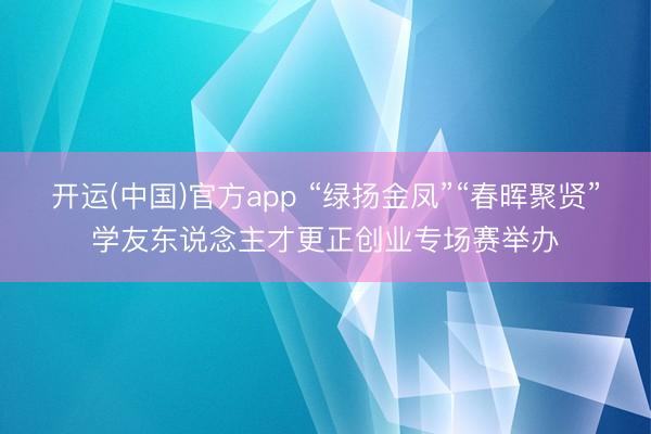 开运(中国)官方app “绿扬金凤”“春晖聚贤”学友东说念主才更正创业专场赛举办