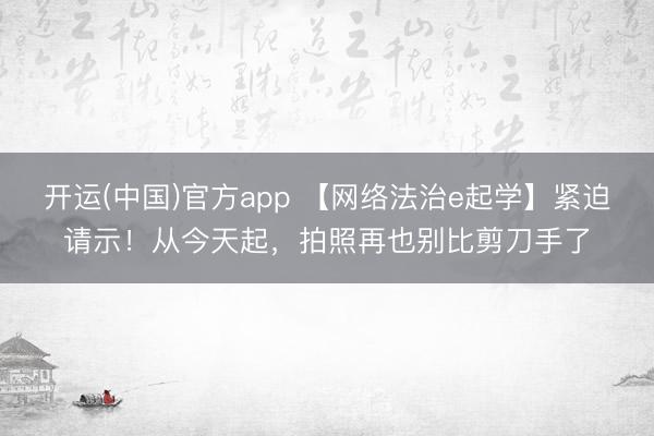开运(中国)官方app 【网络法治e起学】紧迫请示！从今天起，拍照再也别比剪刀手了