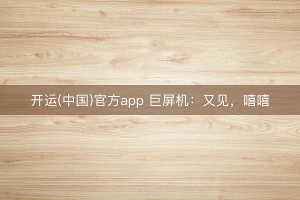 开运(中国)官方app 巨屏机：又见，嘻嘻