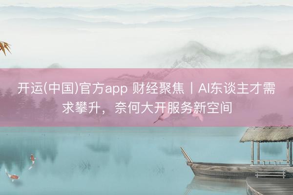 开运(中国)官方app 财经聚焦丨AI东谈主才需求攀升，奈何大开服务新空间