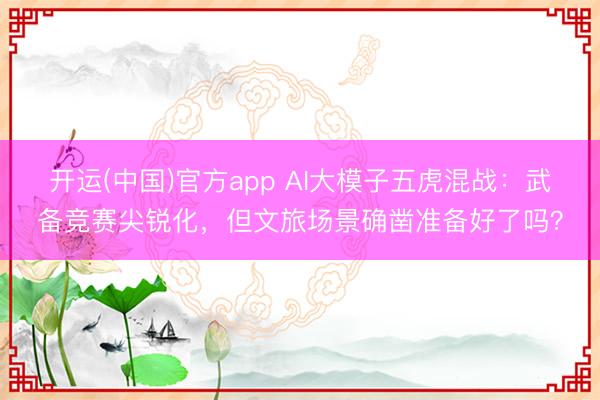 开运(中国)官方app AI大模子五虎混战：武备竞赛尖锐化，但文旅场景确凿准备好了吗？