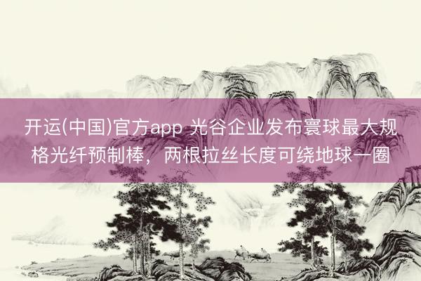 开运(中国)官方app 光谷企业发布寰球最大规格光纤预制棒，两根拉丝长度可绕地球一圈