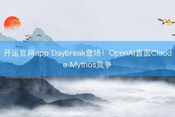 开运官网app Daybreak登场！OpenAI直面Claude Mythos竞争