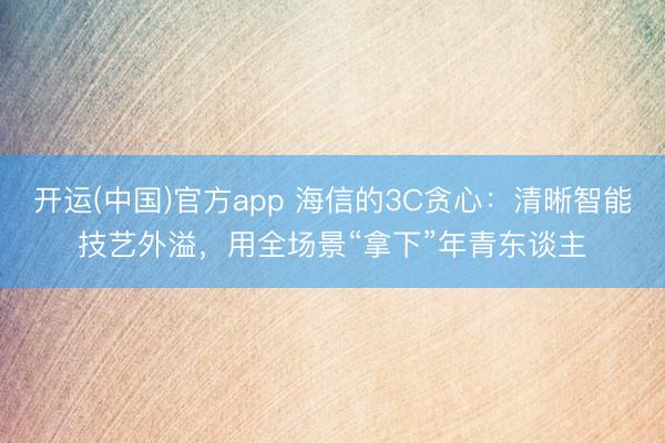 开运(中国)官方app 海信的3C贪心：清晰智能技艺外溢，用全场景“拿下”年青东谈主