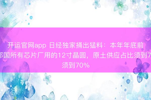 开运官网app 日经独家捅出猛料：本年年底前，邻国所有芯片厂用的12寸晶圆，原土供应占比须到70%