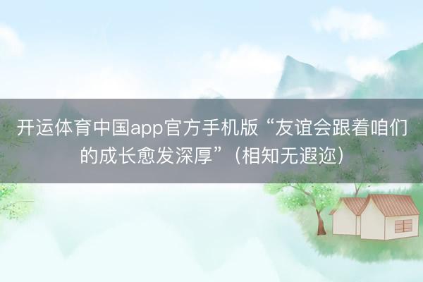 开运体育中国app官方手机版 “友谊会跟着咱们的成长愈发深厚”（相知无遐迩）