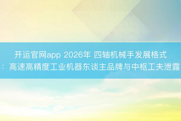 开运官网app 2026年 四轴机械手发展格式：高速高精度工业机器东谈主品牌与中枢工夫泄露