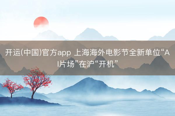 开运(中国)官方app 上海海外电影节全新单位“AI片场”在沪“开机”