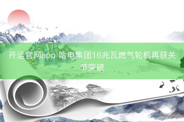 开运官网app 哈电集团16兆瓦燃气轮机再获关节突破