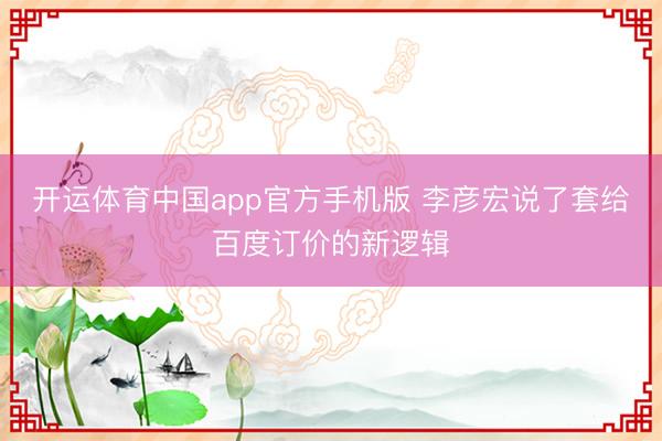 开运体育中国app官方手机版 李彦宏说了套给百度订价的新逻辑