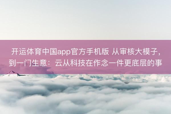 开运体育中国app官方手机版 从审核大模子，到一门生意：云从科技在作念一件更底层的事