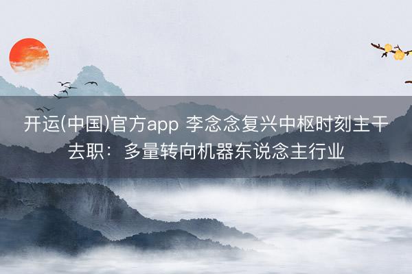 开运(中国)官方app 李念念复兴中枢时刻主干去职：多量转向机器东说念主行业