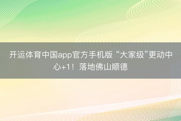 开运体育中国app官方手机版 “大家级”更动中心+1！落地佛山顺德