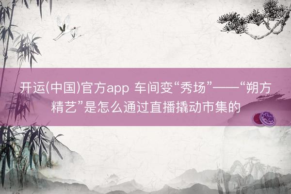 开运(中国)官方app 车间变“秀场”——“朔方精艺”是怎么通过直播撬动市集的