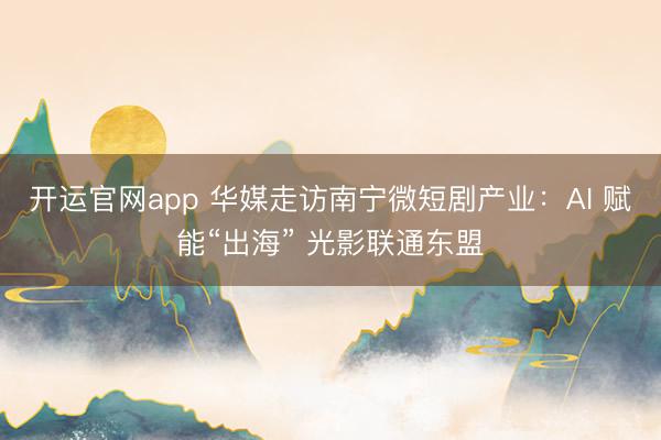 开运官网app 华媒走访南宁微短剧产业：AI 赋能“出海” 光影联通东盟