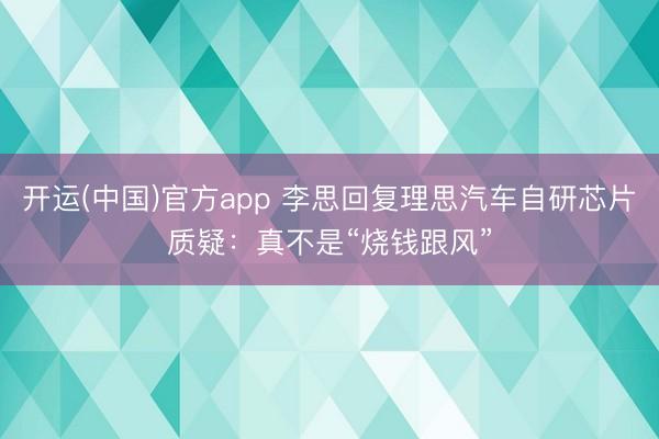 开运(中国)官方app 李思回复理思汽车自研芯片质疑：真不是“烧钱跟风”