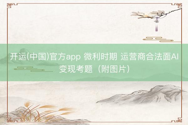 开运(中国)官方app 微利时期 运营商合法面AI变现考题（附图片）