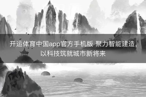 开运体育中国app官方手机版 聚力智能建造，以科技筑就城市新将来