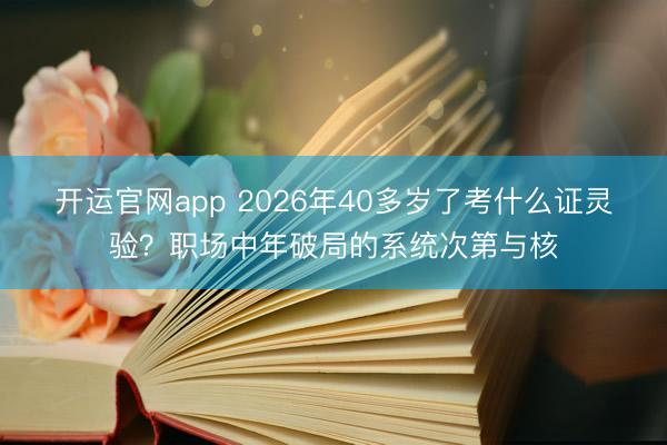 开运官网app 2026年40多岁了考什么证灵验？职场中年破局的系统次第与核