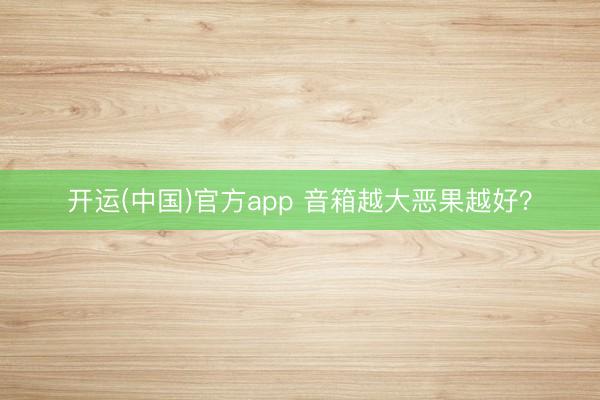开运(中国)官方app 音箱越大恶果越好？