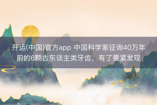 开运(中国)官方app 中国科学家征询40万年前的6颗古东谈主类牙齿，有了要紧发现