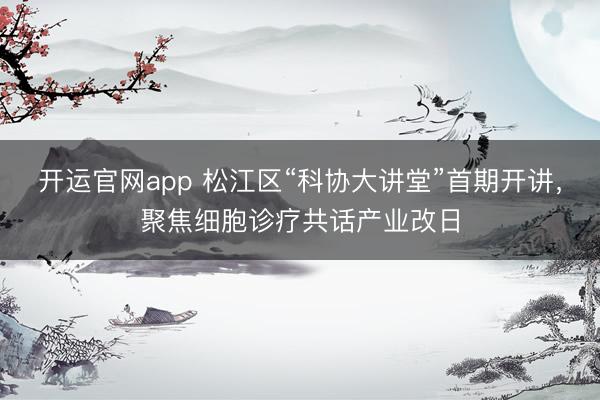 开运官网app 松江区“科协大讲堂”首期开讲，聚焦细胞诊疗共话产业改日