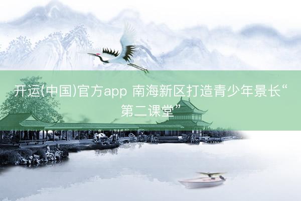 开运(中国)官方app 南海新区打造青少年景长“第二课堂”