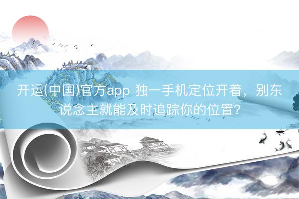 开运(中国)官方app 独一手机定位开着，别东说念主就能及时追踪你的位置？