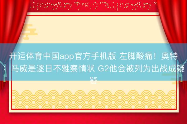 开运体育中国app官方手机版 左脚酸痛！奥特：马威是逐日不雅察情状 G2他会被列为出战成疑
