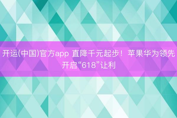 开运(中国)官方app 直降千元起步！苹果华为领先开启“618”让利