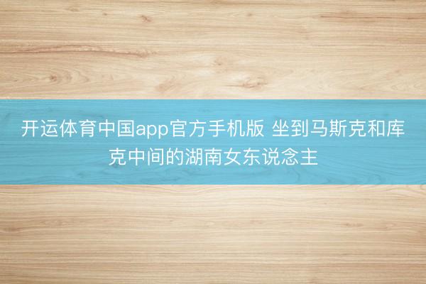 开运体育中国app官方手机版 坐到马斯克和库克中间的湖南女东说念主