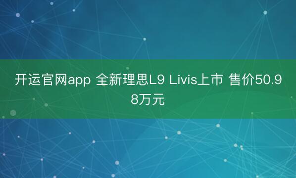 开运官网app 全新理思L9 Livis上市 售价50.98万元