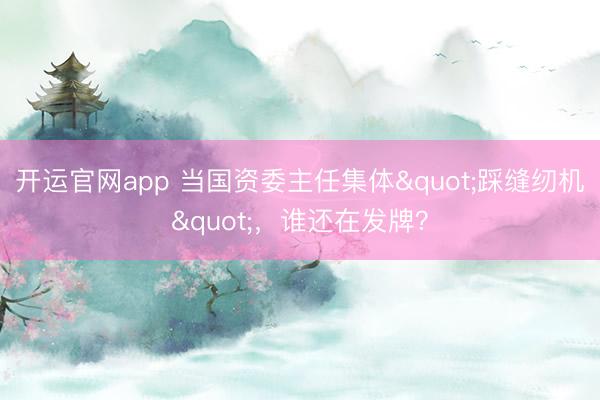 开运官网app 当国资委主任集体"踩缝纫机"，谁还在发牌？