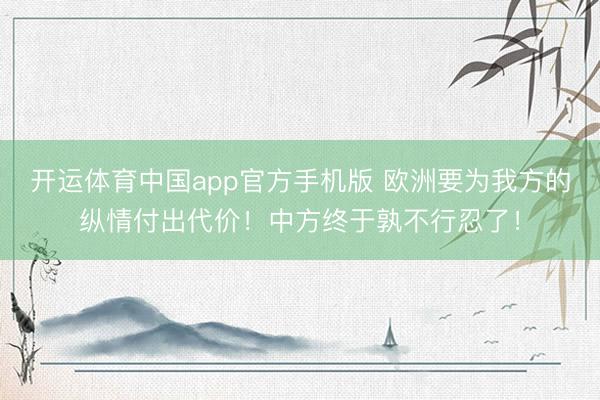 开运体育中国app官方手机版 欧洲要为我方的纵情付出代价！中方终于孰不行忍了！